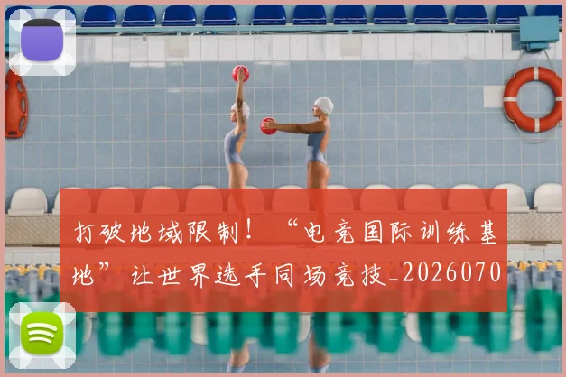 打破地域限制！“电竞国际训练基地”让世界选手同场竞技_20260707144002_20260723182135