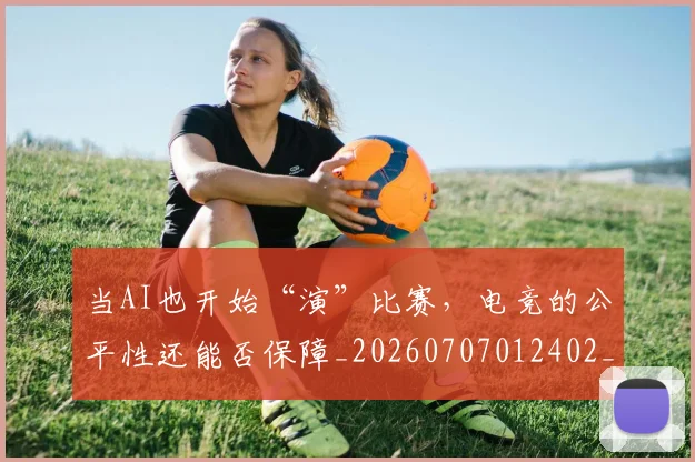 当AI也开始“演”比赛，电竞的公平性还能否保障_20260707012402_20260722155343