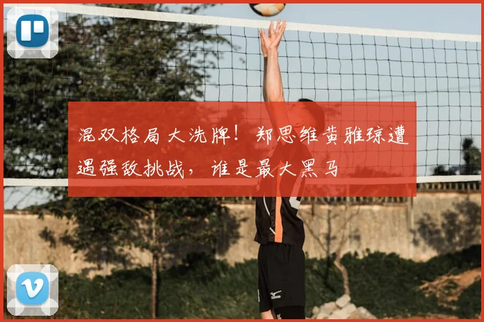 混双格局大洗牌！郑思维黄雅琼遭遇强敌挑战，谁是最大黑马