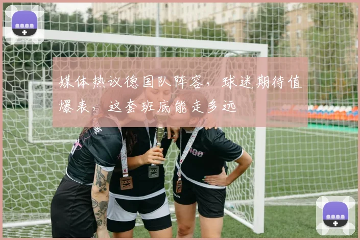 媒体热议德国队阵容，球迷期待值爆表，这套班底能走多远
