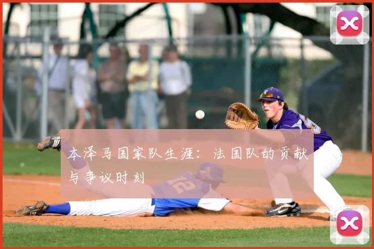 本泽马国家队生涯：法国队的贡献与争议时刻
