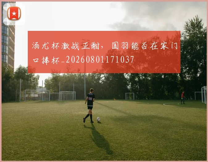 汤尤杯激战正酣,国羽能否在家门口捧杯_20260801171037