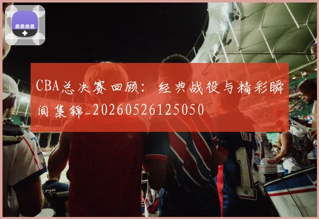 CBA总决赛回顾:经典战役与精彩瞬间集锦_20260526125050