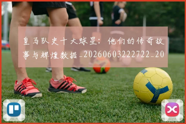 皇马队史十大球星：他们的传奇故事与辉煌数据_20260603222722_20260708194404