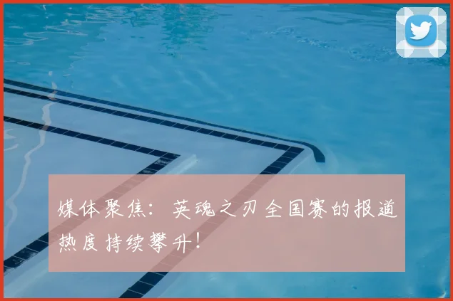 媒体聚焦：英魂之刃全国赛的报道热度持续攀升！