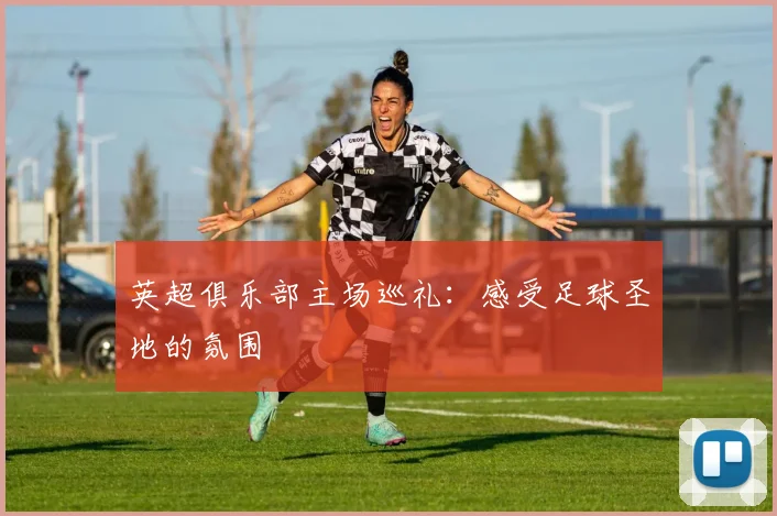 英超俱乐部主场巡礼：感受足球圣地的氛围