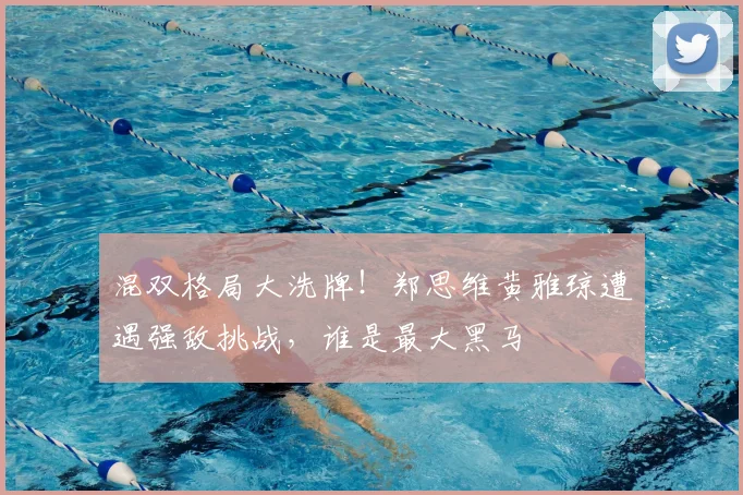 混双格局大洗牌！郑思维黄雅琼遭遇强敌挑战，谁是最大黑马