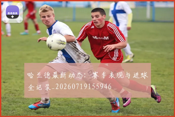 哈兰德最新动态：赛季表现与进球全记录_20260719155946
