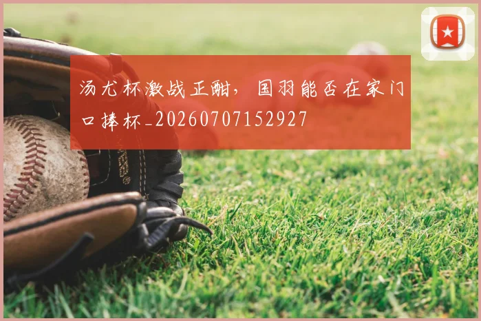 汤尤杯激战正酣,国羽能否在家门口捧杯_20260707152927