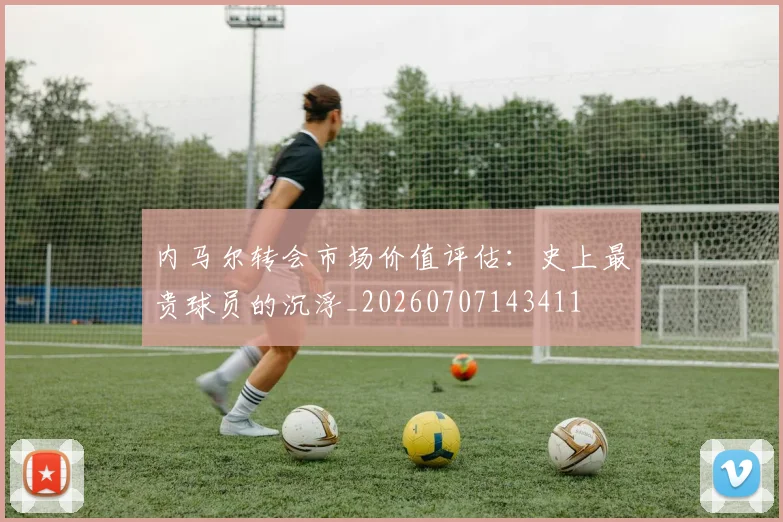 内马尔转会市场价值评估：史上最贵球员的沉浮_20260707143411