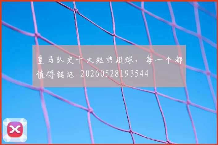 皇马队史十大经典进球，每一个都值得铭记_20260528193544