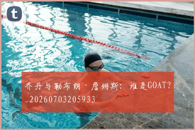 乔丹与勒布朗·詹姆斯：谁是GOAT？_20260703205933