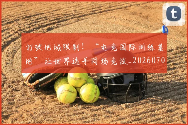 打破地域限制!“电竞国际训练基地”让世界选手同场竞技_20260707144002_20260723182135
