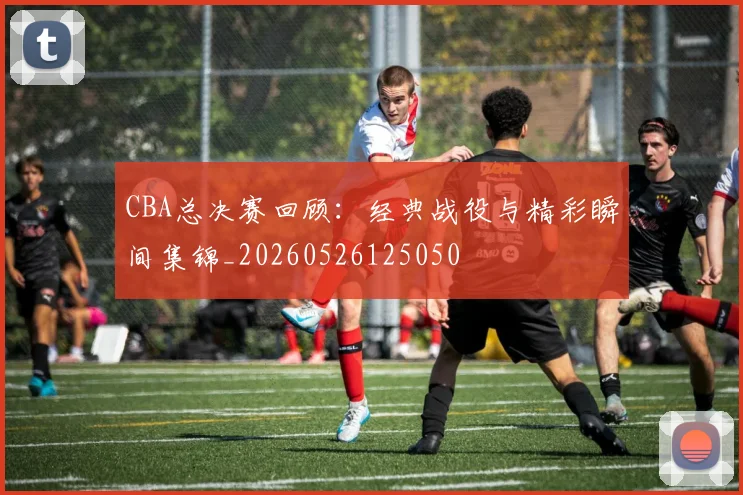 CBA总决赛回顾:经典战役与精彩瞬间集锦_20260526125050