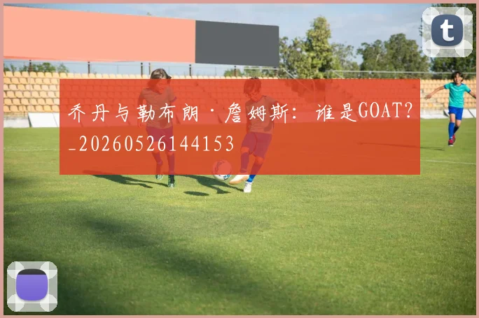 乔丹与勒布朗·詹姆斯：谁是GOAT？_20260526144153