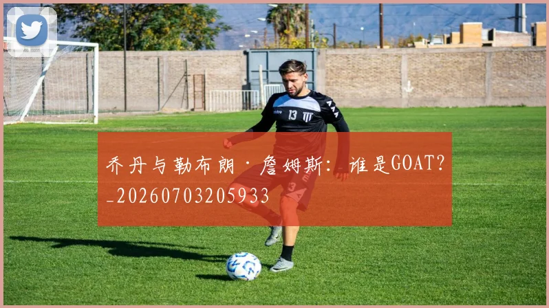 乔丹与勒布朗·詹姆斯：谁是GOAT？_20260703205933