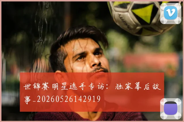 世锦赛明星选手专访：独家幕后故事_20260526142919