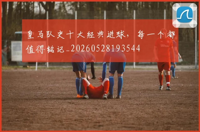 皇马队史十大经典进球，每一个都值得铭记_20260528193544
