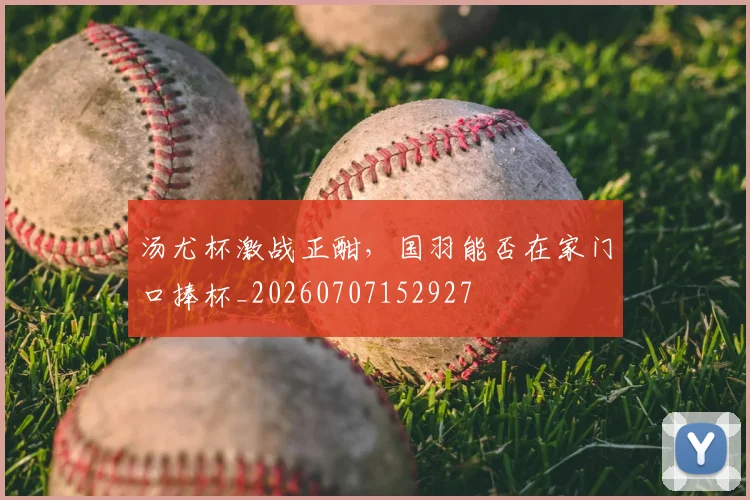 汤尤杯激战正酣，国羽能否在家门口捧杯_20260707152927