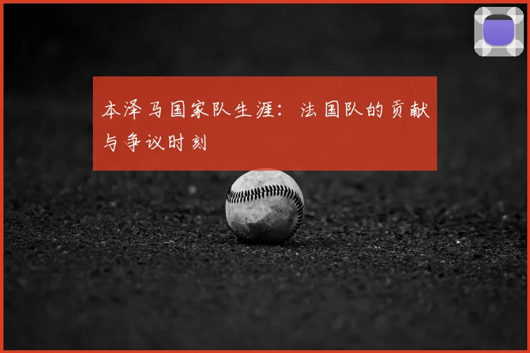 本泽马国家队生涯:法国队的贡献与争议时刻