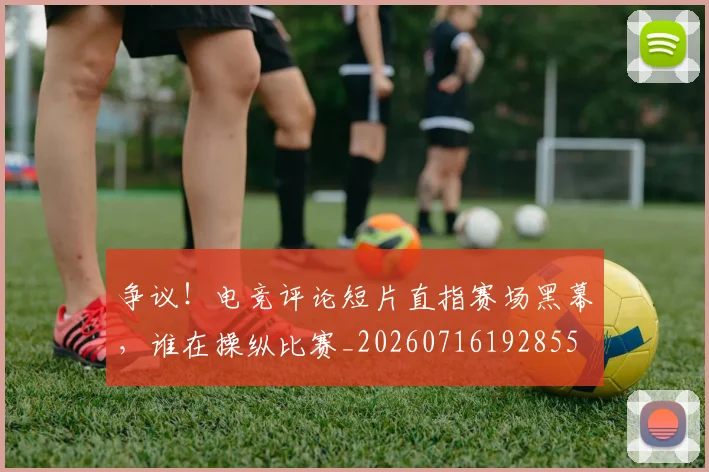 争议！电竞评论短片直指赛场黑幕，谁在操纵比赛_20260716192855