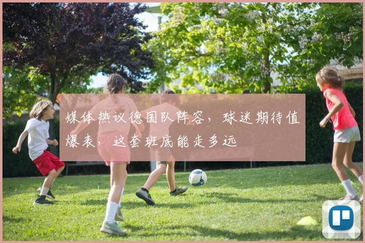 媒体热议德国队阵容，球迷期待值爆表，这套班底能走多远